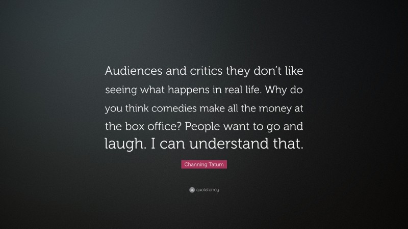 Channing Tatum Quote: “Audiences and critics they don’t like seeing what happens in real life. Why do you think comedies make all the money at the box office? People want to go and laugh. I can understand that.”