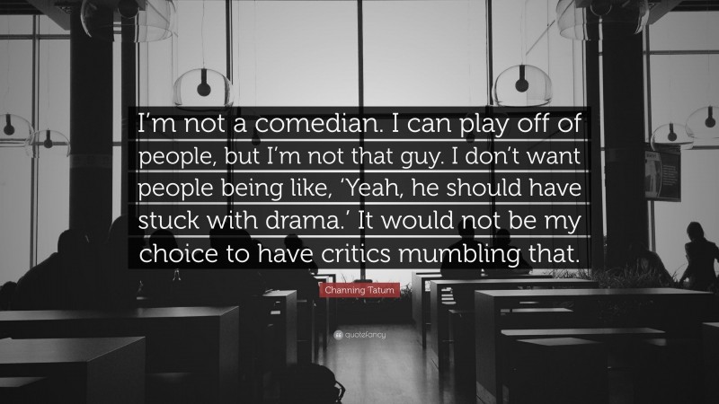 Channing Tatum Quote: “I’m not a comedian. I can play off of people, but I’m not that guy. I don’t want people being like, ‘Yeah, he should have stuck with drama.’ It would not be my choice to have critics mumbling that.”