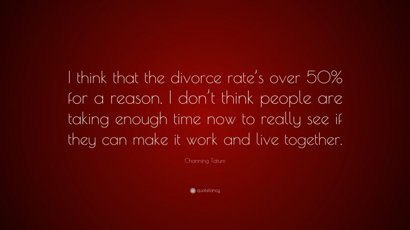 Channing Tatum Quote: “I think that the divorce rate’s over 50% for a reason. I don’t think people are taking enough time now to really see if they can make it work and live together.”