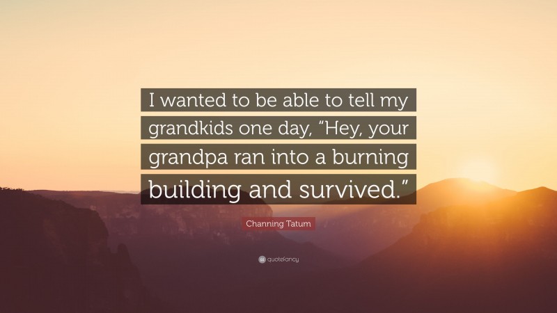 Channing Tatum Quote: “I wanted to be able to tell my grandkids one day, “Hey, your grandpa ran into a burning building and survived.””