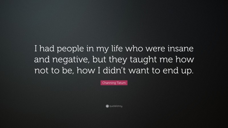 Channing Tatum Quote: “I had people in my life who were insane and negative, but they taught me how not to be, how I didn’t want to end up.”
