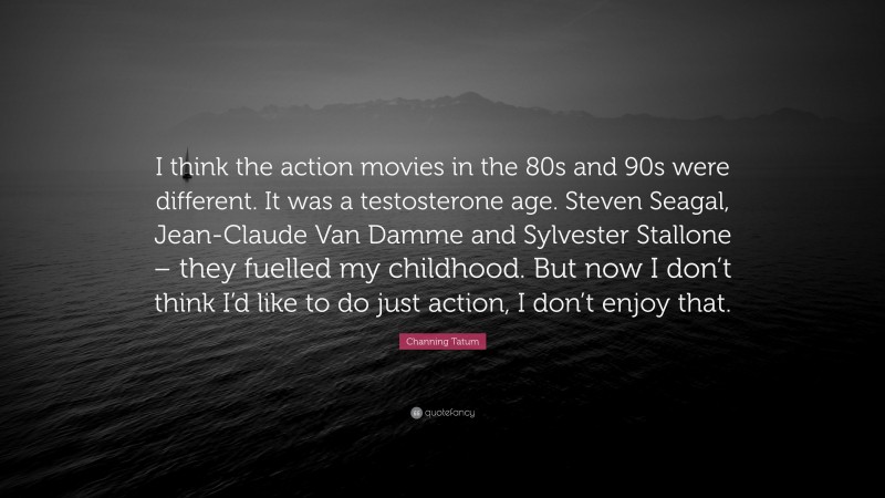 Channing Tatum Quote: “I think the action movies in the 80s and 90s were different. It was a testosterone age. Steven Seagal, Jean-Claude Van Damme and Sylvester Stallone – they fuelled my childhood. But now I don’t think I’d like to do just action, I don’t enjoy that.”