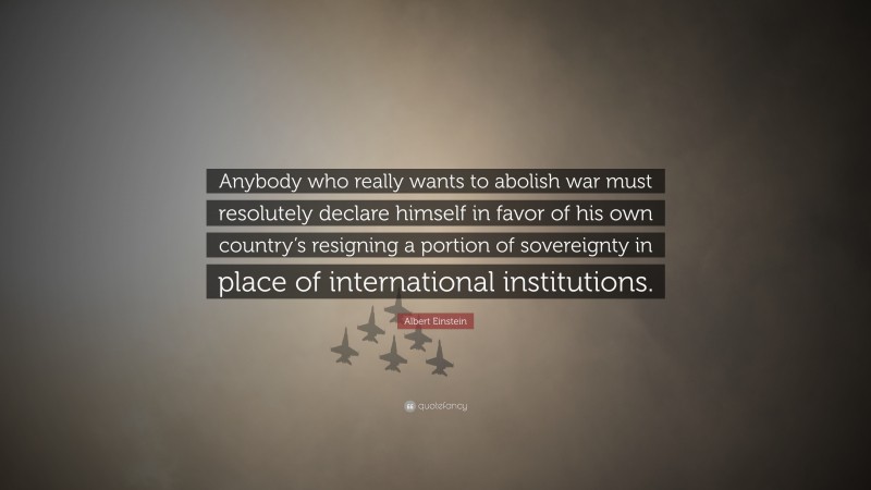 Albert Einstein Quote: “Anybody who really wants to abolish war must resolutely declare himself in favor of his own country’s resigning a portion of sovereignty in place of international institutions.”