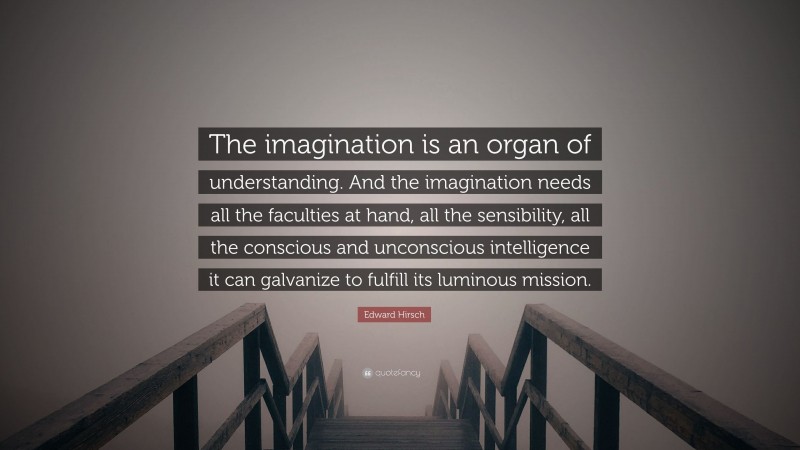 Edward Hirsch Quote: “The imagination is an organ of understanding. And the imagination needs all the faculties at hand, all the sensibility, all the conscious and unconscious intelligence it can galvanize to fulfill its luminous mission.”
