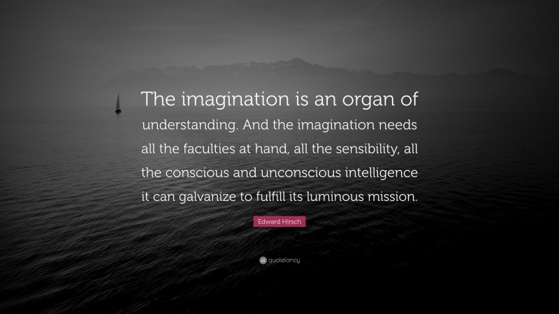 Edward Hirsch Quote: “The imagination is an organ of understanding. And the imagination needs all the faculties at hand, all the sensibility, all the conscious and unconscious intelligence it can galvanize to fulfill its luminous mission.”