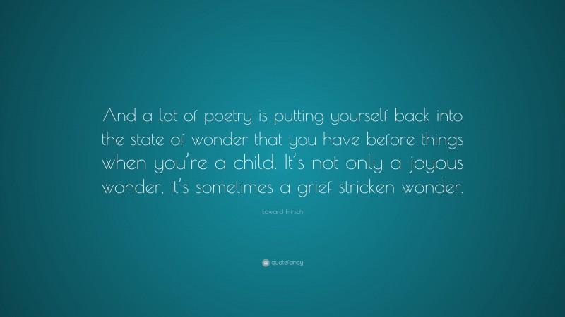 Edward Hirsch Quote: “And a lot of poetry is putting yourself back into the state of wonder that you have before things when you’re a child. It’s not only a joyous wonder, it’s sometimes a grief stricken wonder.”