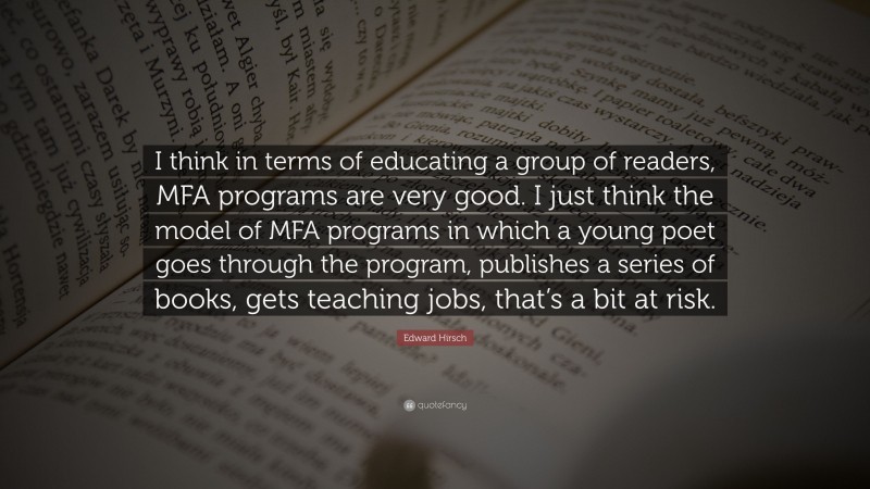 Edward Hirsch Quote: “I think in terms of educating a group of readers, MFA programs are very good. I just think the model of MFA programs in which a young poet goes through the program, publishes a series of books, gets teaching jobs, that’s a bit at risk.”