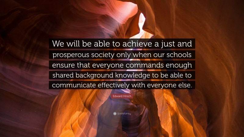 Edward Hirsch Quote: “We will be able to achieve a just and prosperous society only when our schools ensure that everyone commands enough shared background knowledge to be able to communicate effectively with everyone else.”