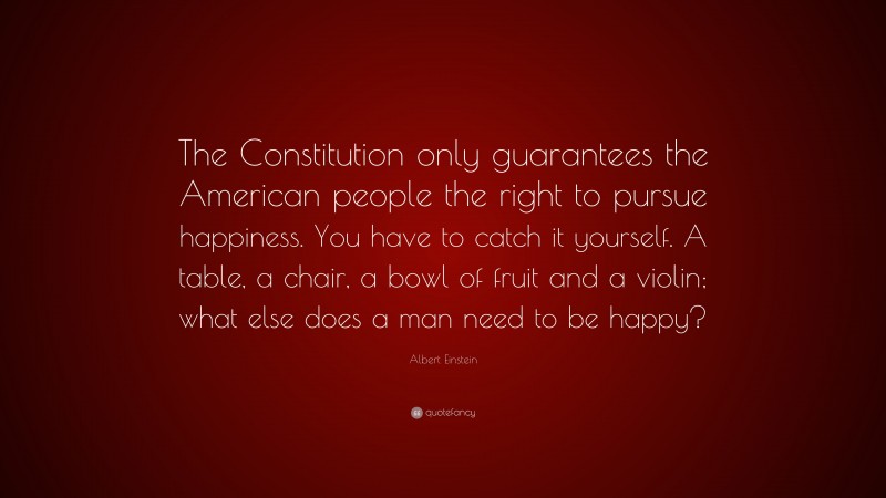 Albert Einstein Quote: “The Constitution only guarantees the American people the right to pursue happiness. You have to catch it yourself. A table, a chair, a bowl of fruit and a violin; what else does a man need to be happy?”