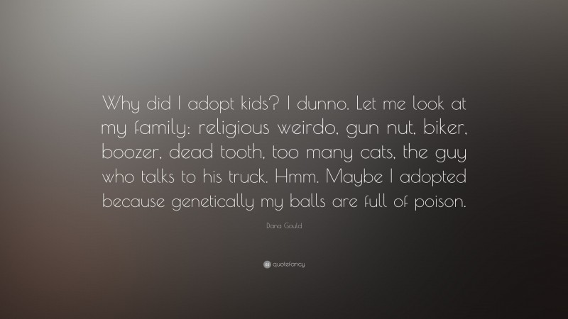 Dana Gould Quote: “Why did I adopt kids? I dunno. Let me look at my family: religious weirdo, gun nut, biker, boozer, dead tooth, too many cats, the guy who talks to his truck. Hmm. Maybe I adopted because genetically my balls are full of poison.”