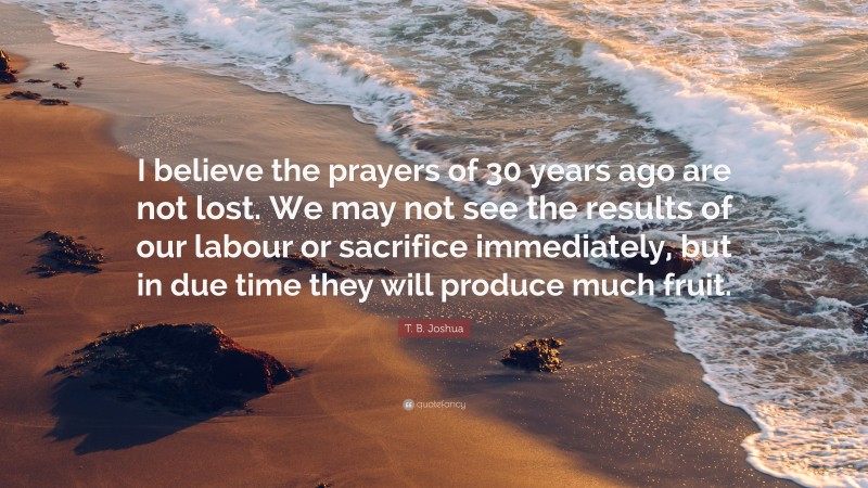 T. B. Joshua Quote: “I believe the prayers of 30 years ago are not lost. We may not see the results of our labour or sacrifice immediately, but in due time they will produce much fruit.”