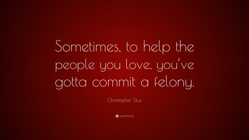Christopher Titus Quote: “Sometimes, to help the people you love, you’ve gotta commit a felony.”