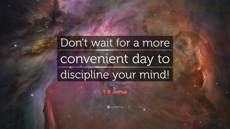 T. B. Joshua Quote: “Don’t wait for a more convenient day to discipline your mind!”