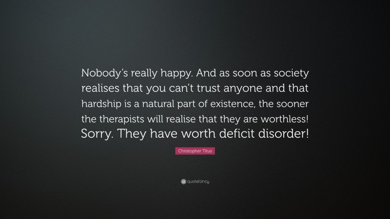 Christopher Titus Quote: “Nobody’s really happy. And as soon as society realises that you can’t trust anyone and that hardship is a natural part of existence, the sooner the therapists will realise that they are worthless! Sorry. They have worth deficit disorder!”