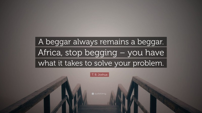T. B. Joshua Quote: “A beggar always remains a beggar. Africa, stop begging – you have what it takes to solve your problem.”