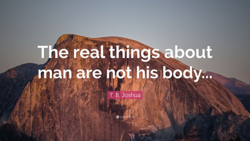 T. B. Joshua Quote: “The real things about man are not his body...”