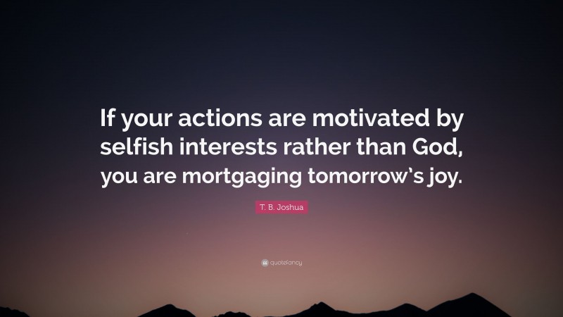 T. B. Joshua Quote: “If your actions are motivated by selfish interests rather than God, you are mortgaging tomorrow’s joy.”