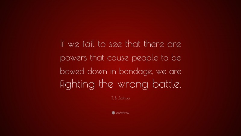 T. B. Joshua Quote: “If we fail to see that there are powers that cause people to be bowed down in bondage, we are fighting the wrong battle.”