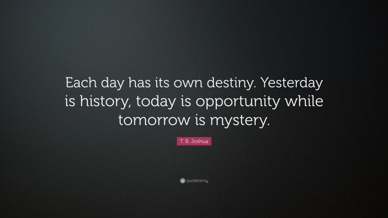 T. B. Joshua Quote: “Each day has its own destiny. Yesterday is history, today is opportunity while tomorrow is mystery.”