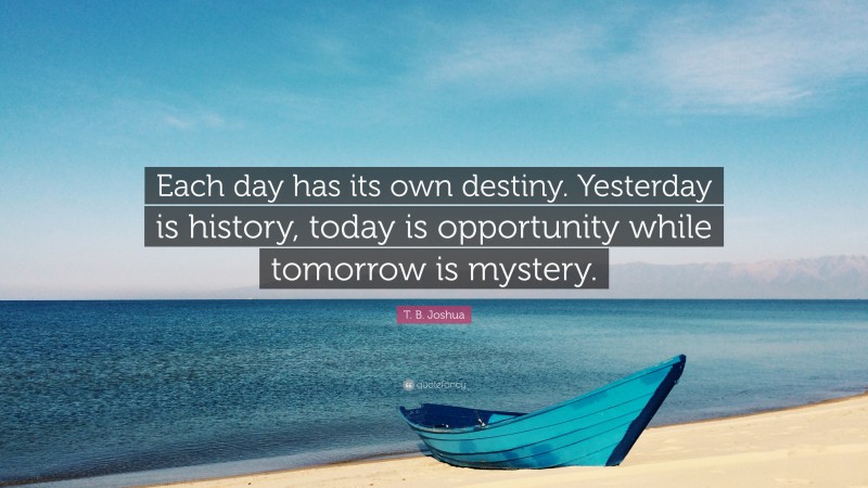 T. B. Joshua Quote: “Each day has its own destiny. Yesterday is history, today is opportunity while tomorrow is mystery.”