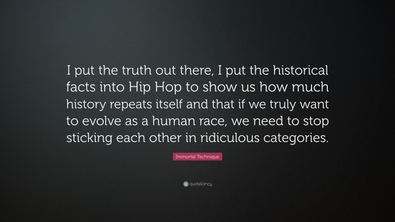 Immortal Technique Quote: “I put the truth out there, I put the historical facts into Hip Hop to show us how much history repeats itself and that if we truly want to evolve as a human race, we need to stop sticking each other in ridiculous categories.”