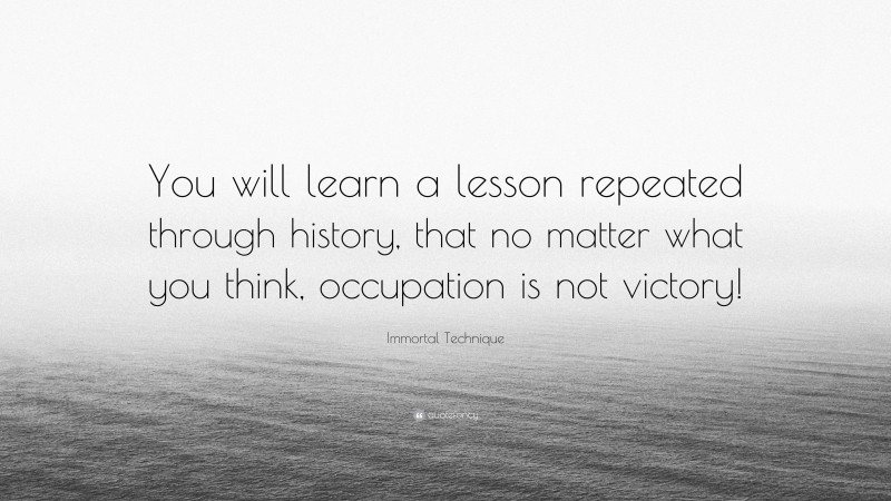 Immortal Technique Quote: “You will learn a lesson repeated through history, that no matter what you think, occupation is not victory!”
