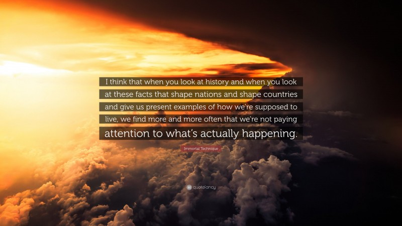 Immortal Technique Quote: “I think that when you look at history and when you look at these facts that shape nations and shape countries and give us present examples of how we’re supposed to live, we find more and more often that we’re not paying attention to what’s actually happening.”