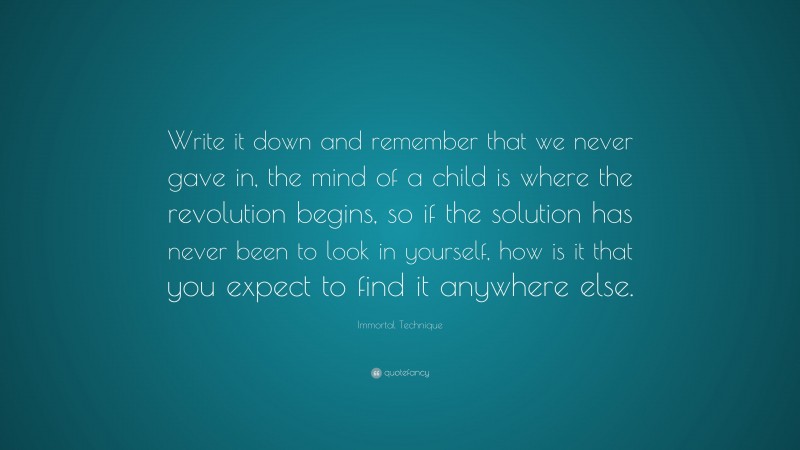 Immortal Technique Quote: “Write it down and remember that we never gave in, the mind of a child is where the revolution begins, so if the solution has never been to look in yourself, how is it that you expect to find it anywhere else.”