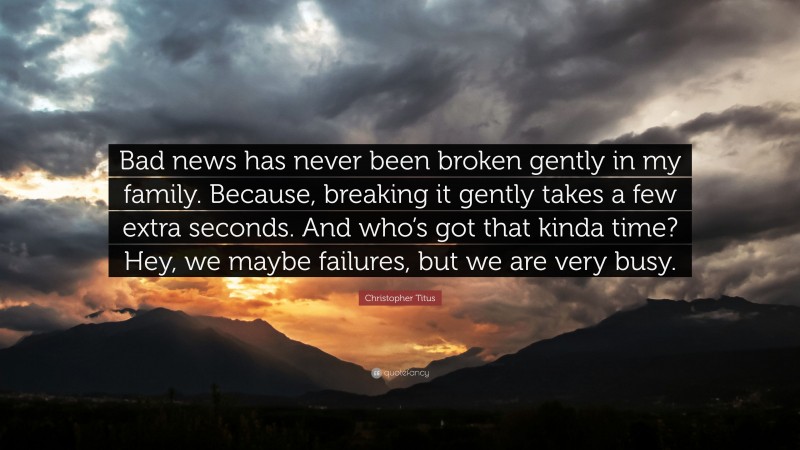 Christopher Titus Quote: “Bad news has never been broken gently in my family. Because, breaking it gently takes a few extra seconds. And who’s got that kinda time? Hey, we maybe failures, but we are very busy.”