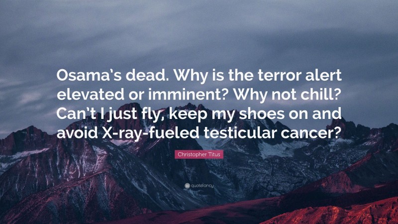 Christopher Titus Quote: “Osama’s dead. Why is the terror alert elevated or imminent? Why not chill? Can’t I just fly, keep my shoes on and avoid X-ray-fueled testicular cancer?”