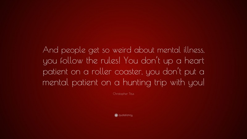 Christopher Titus Quote: “And people get so weird about mental illness, you follow the rules! You don’t up a heart patient on a roller coaster, you don’t put a mental patient on a hunting trip with you!”