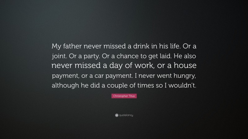 Christopher Titus Quote: “My father never missed a drink in his life. Or a joint. Or a party. Or a chance to get laid. He also never missed a day of work, or a house payment, or a car payment. I never went hungry, although he did a couple of times so I wouldn’t.”