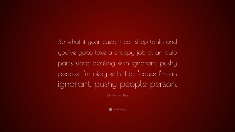 Christopher Titus Quote: “So what if your custom car shop tanks and you’ve gotta take a crappy job at an auto parts store, dealing with ignorant, pushy people. I’m okay with that, ’cause I’m an ignorant, pushy people person.”