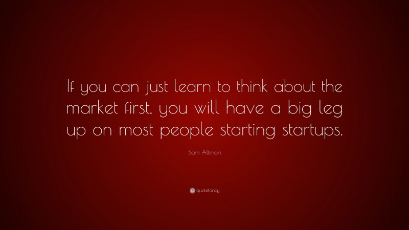 Sam Altman Quote: “If you can just learn to think about the market first, you will have a big leg up on most people starting startups.”