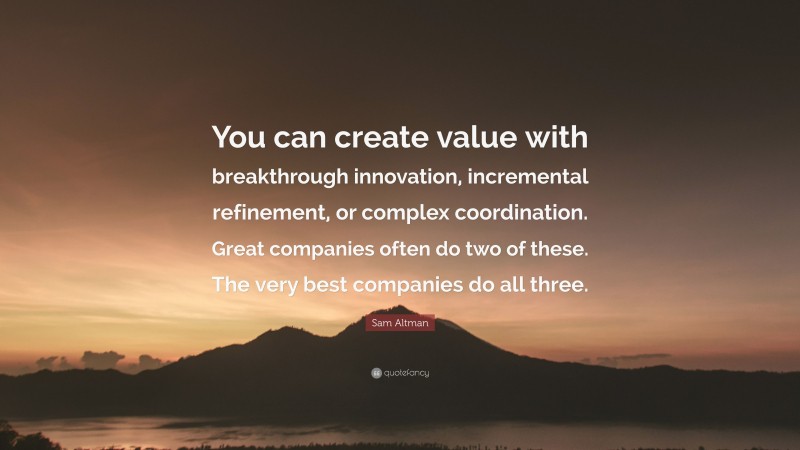 Sam Altman Quote: “You can create value with breakthrough innovation, incremental refinement, or complex coordination. Great companies often do two of these. The very best companies do all three.”