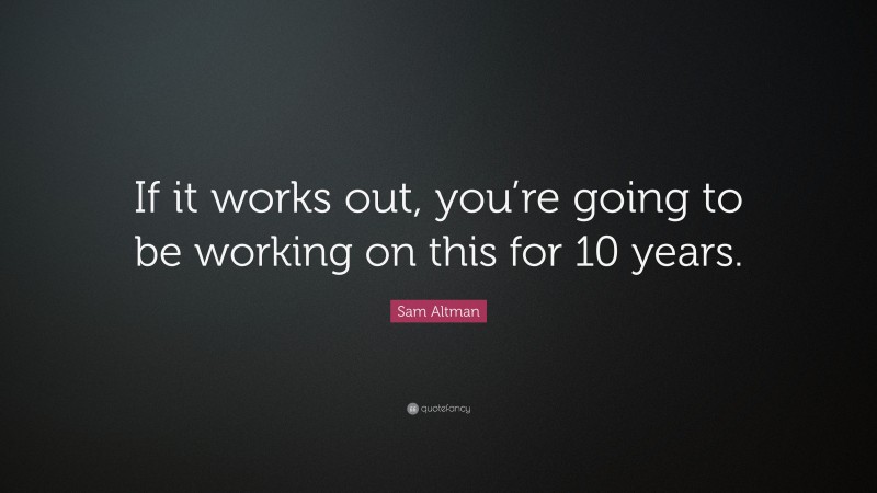 Sam Altman Quote: “If it works out, you’re going to be working on this for 10 years.”