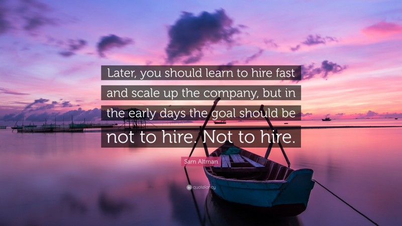 Sam Altman Quote: “Later, you should learn to hire fast and scale up the company, but in the early days the goal should be not to hire. Not to hire.”