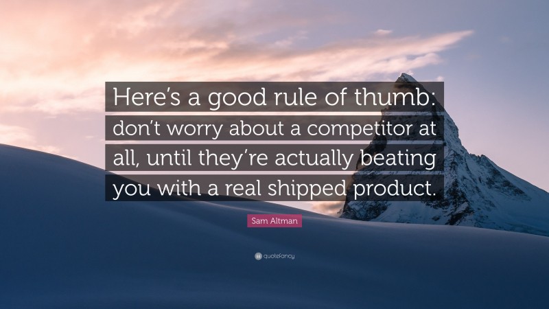 Sam Altman Quote: “Here’s a good rule of thumb: don’t worry about a competitor at all, until they’re actually beating you with a real shipped product.”