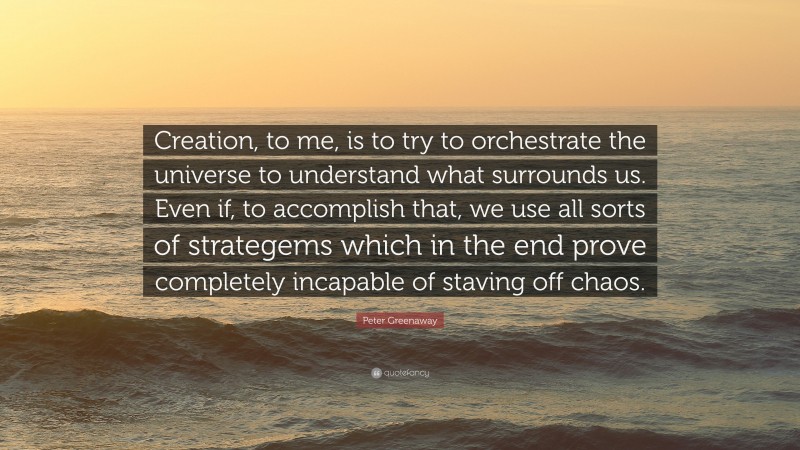 Peter Greenaway Quote: “Creation, to me, is to try to orchestrate the universe to understand what surrounds us. Even if, to accomplish that, we use all sorts of strategems which in the end prove completely incapable of staving off chaos.”