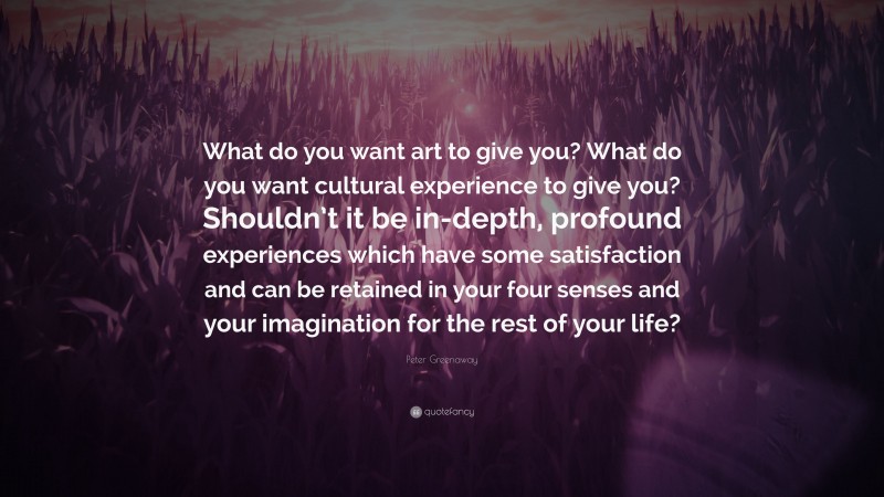 Peter Greenaway Quote: “What do you want art to give you? What do you want cultural experience to give you? Shouldn’t it be in-depth, profound experiences which have some satisfaction and can be retained in your four senses and your imagination for the rest of your life?”