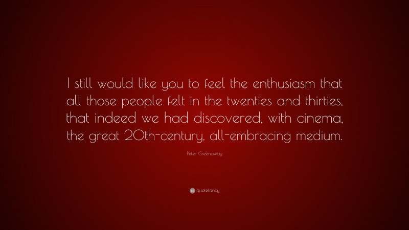 Peter Greenaway Quote: “I still would like you to feel the enthusiasm that all those people felt in the twenties and thirties, that indeed we had discovered, with cinema, the great 20th-century, all-embracing medium.”