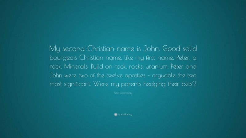 Peter Greenaway Quote: “My second Christian name is John. Good solid bourgeois Christian name, like my first name, Peter, a rock. Minerals. Build on rock, rocks, uranium. Peter and John were two of the twelve apostles – arguable the two most significant. Were my parents hedging their bets?”