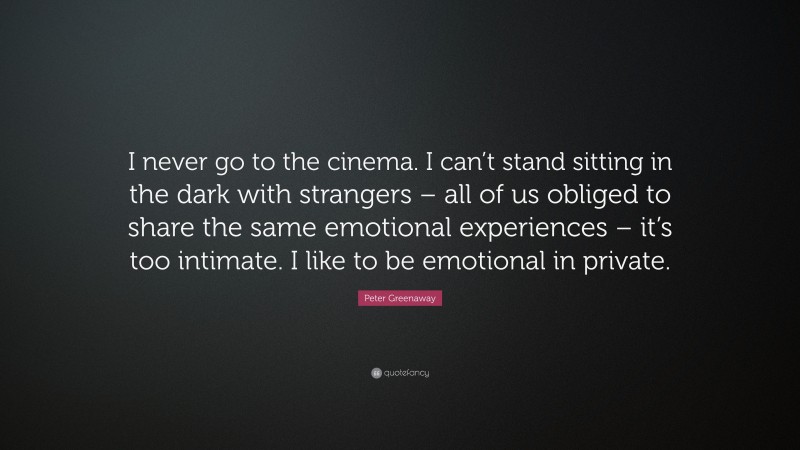 Peter Greenaway Quote: “I never go to the cinema. I can’t stand sitting in the dark with strangers – all of us obliged to share the same emotional experiences – it’s too intimate. I like to be emotional in private.”