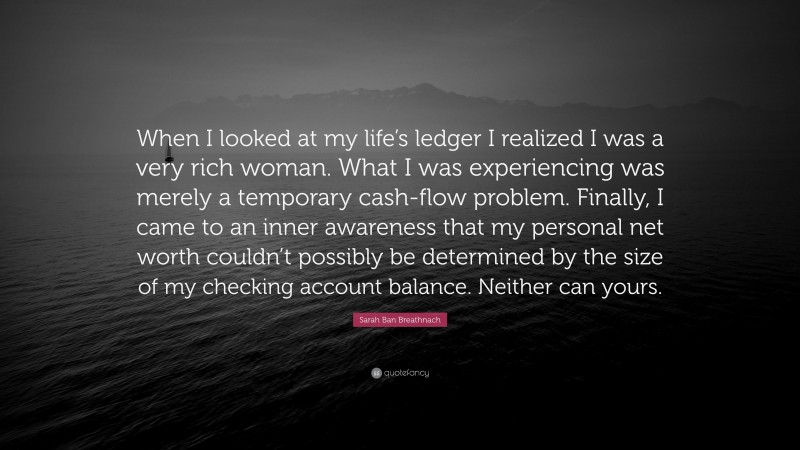 Sarah Ban Breathnach Quote: “When I looked at my life’s ledger I realized I was a very rich woman. What I was experiencing was merely a temporary cash-flow problem. Finally, I came to an inner awareness that my personal net worth couldn’t possibly be determined by the size of my checking account balance. Neither can yours.”