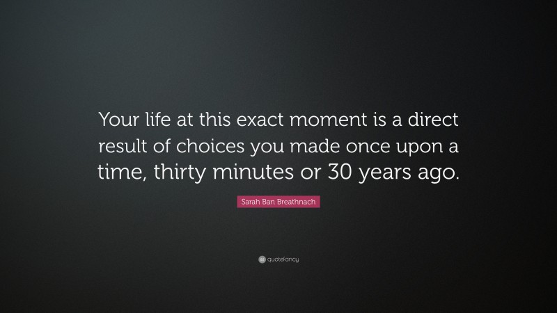 Sarah Ban Breathnach Quote: “Your life at this exact moment is a direct result of choices you made once upon a time, thirty minutes or 30 years ago.”