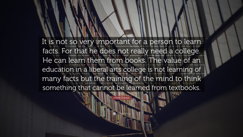 Albert Einstein Quote: “It is not so very important for a person to learn facts. For that he does not really need a college. He can learn them from books. The value of an education in a liberal arts college is not learning of many facts but the training of the mind to think something that cannot be learned from textbooks.”