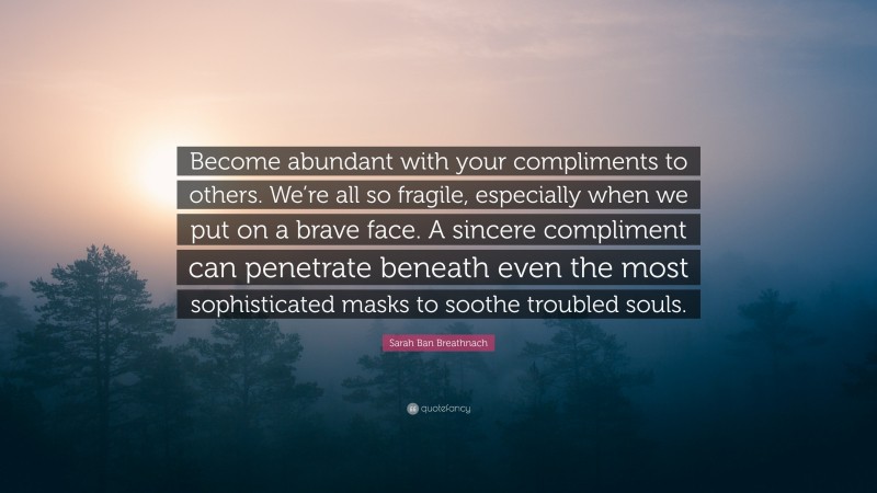 Sarah Ban Breathnach Quote: “Become abundant with your compliments to others. We’re all so fragile, especially when we put on a brave face. A sincere compliment can penetrate beneath even the most sophisticated masks to soothe troubled souls.”