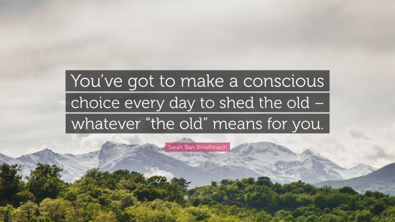 Sarah Ban Breathnach Quote: “You’ve got to make a conscious choice every day to shed the old – whatever “the old” means for you.”