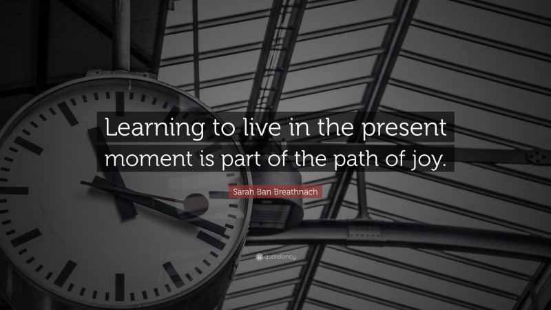 Sarah Ban Breathnach Quote: “Learning to live in the present moment is part of the path of joy.”