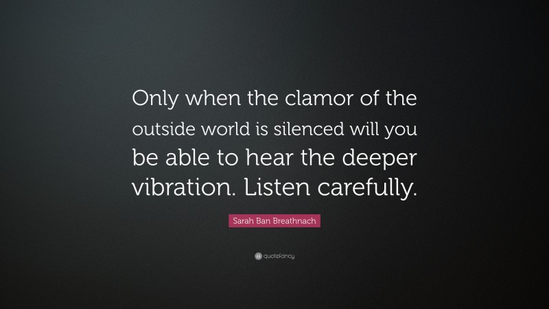 Sarah Ban Breathnach Quote: “Only when the clamor of the outside world is silenced will you be able to hear the deeper vibration. Listen carefully.”